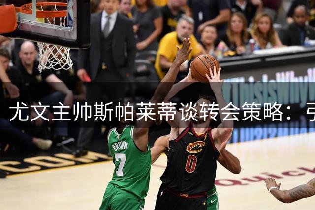 尤文主帅斯帕莱蒂谈转会策略：引援需耐心 期待新援带来战术升级