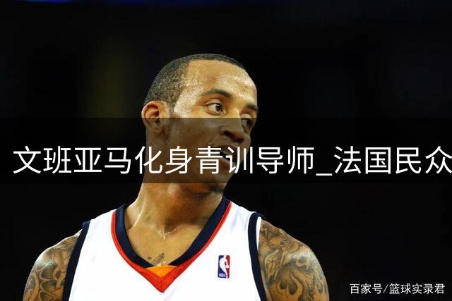 文班亚马化身青训导师 法国民众见证NBA状元暖心授奖时刻