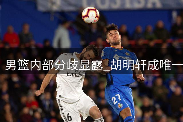 男篮内部分歧显露 胡明轩成唯一亮点