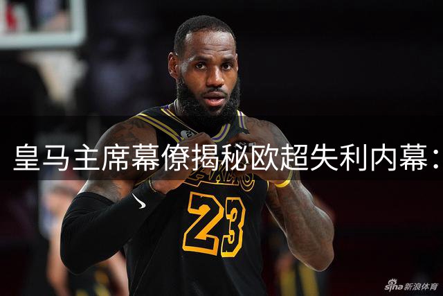 皇马主席幕僚揭秘欧超失利内幕：公关失误致项目翻车