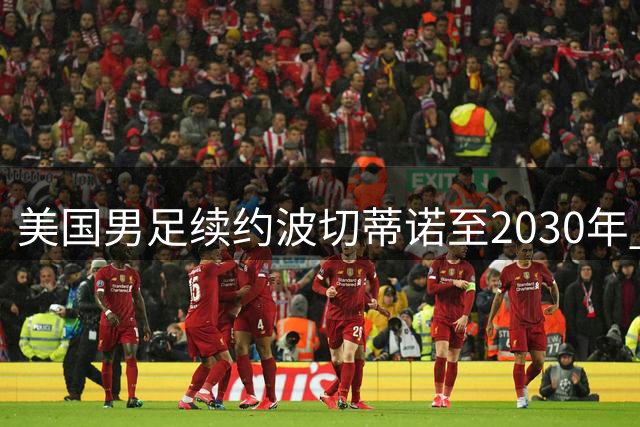 美国男足续约波切蒂诺至2030年 阿根廷教头立下足球发展军令状