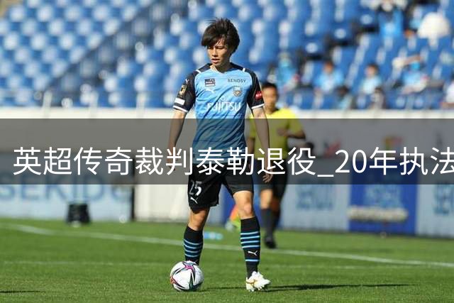英超传奇裁判泰勒退役 20年执法生涯争议与荣耀并存