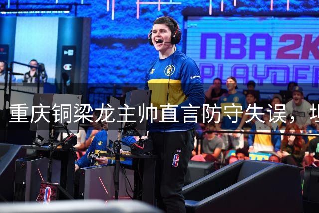 重庆铜梁龙主帅直言防守失误，坦言赛前准备未落实到位