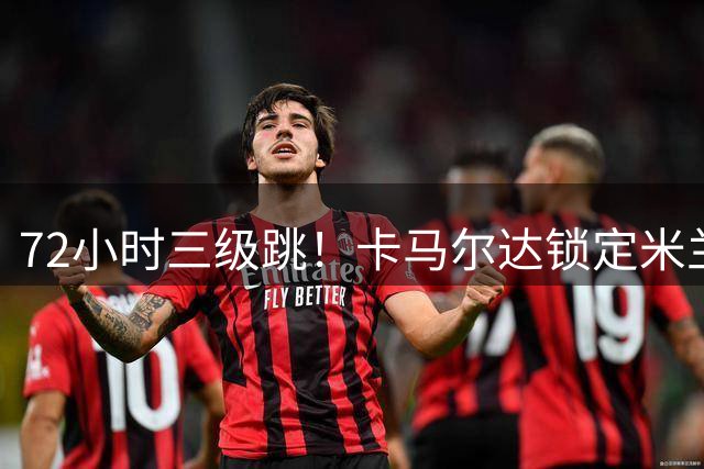 72小时三级跳！卡马尔达锁定米兰一线队席位，新赛季将参加欧战