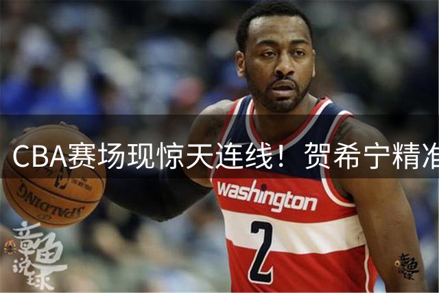 CBA赛场现惊天连线！贺希宁精准制导 朱俊龙暴力空接点燃全场